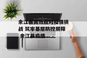 余江县高效应对疫情挑战 筑牢基层防控屏障 余江县疫情