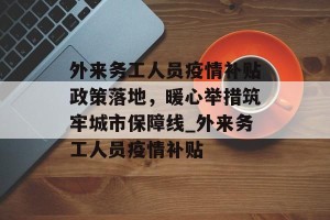 外来务工人员疫情补贴政策落地，暖心举措筑牢城市保障线_外来务工人员疫情补贴