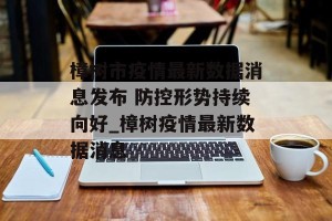 樟树市疫情最新数据消息发布 防控形势持续向好_樟树疫情最新数据消息