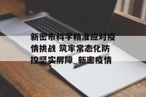 新密市科学精准应对疫情挑战 筑牢常态化防控坚实屏障_新密疫情