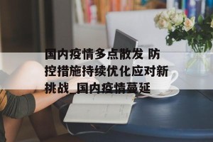 国内疫情多点散发 防控措施持续优化应对新挑战_国内疫情蔓延