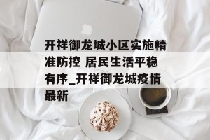 开祥御龙城小区实施精准防控 居民生活平稳有序_开祥御龙城疫情最新