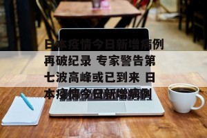 日本疫情今日新增病例再破纪录 专家警告第七波高峰或已到来 日本疫情今日新增病例
