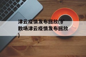 津云疫情发布回放(扩散场津云疫情发布回放)