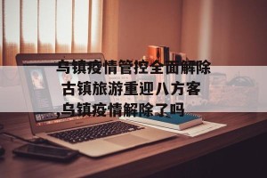 乌镇疫情管控全面解除 古镇旅游重迎八方客,乌镇疫情解除了吗