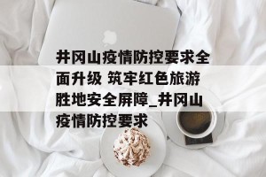 井冈山疫情防控要求全面升级 筑牢红色旅游胜地安全屏障_井冈山疫情防控要求