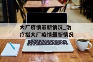 大厂疫情最新情况_治疗措大厂疫情最新情况