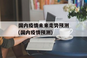 国内疫情未来走势预测(国内疫情预测)
