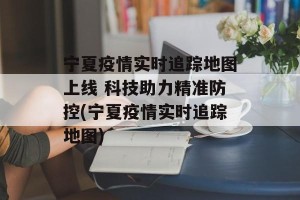 宁夏疫情实时追踪地图上线 科技助力精准防控(宁夏疫情实时追踪地图)