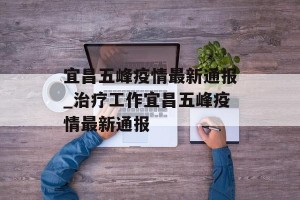 宜昌五峰疫情最新通报_治疗工作宜昌五峰疫情最新通报
