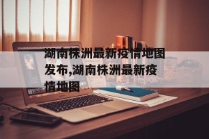 湖南株洲最新疫情地图发布,湖南株洲最新疫情地图