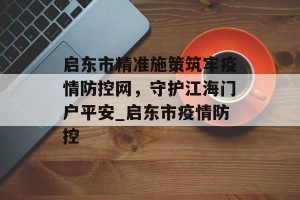 启东市精准施策筑牢疫情防控网，守护江海门户平安_启东市疫情防控