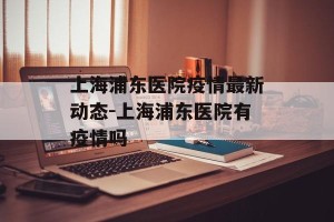 上海浦东医院疫情最新动态-上海浦东医院有疫情吗
