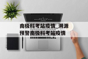 南极科考站疫情_溯源预警南极科考站疫情