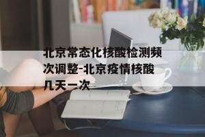 北京常态化核酸检测频次调整-北京疫情核酸几天一次
