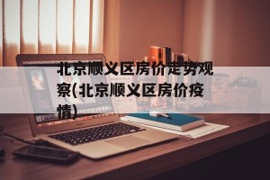 北京顺义区房价走势观察(北京顺义区房价疫情)