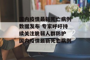 国内疫情最新死亡病例数据发布 专家呼吁持续关注脆弱人群防护 国内疫情最新死亡病例
