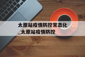 太原站疫情防控常态化_太原站疫情防控