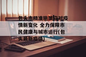包头市精准施策应对疫情新变化 全力保障市民健康与城市运行(包头最新疫情)