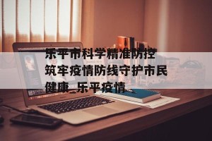 乐平市科学精准防控 筑牢疫情防线守护市民健康_乐平疫情