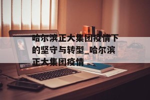 哈尔滨正大集团疫情下的坚守与转型_哈尔滨正大集团疫情