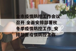 全市疫情防控工作会议召开 全面安排部署秋冬季疫情防控工作_安排部署疫情防控工作