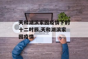 天和湖滨家园疫情下的十二时辰,天和湖滨家园疫情