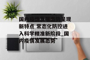 国内疫情发展态势呈现新特点 常态化防控进入科学精准新阶段_国内疫情发展态势