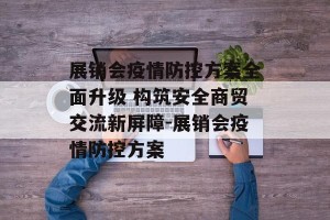 展销会疫情防控方案全面升级 构筑安全商贸交流新屏障-展销会疫情防控方案