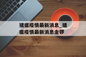 猪瘟疫情最新消息_猪瘟疫情最新消息金锣