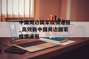 中国周边国家疫情通报_高效新中国周边国家疫情通报