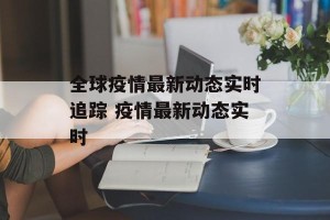 全球疫情最新动态实时追踪 疫情最新动态实时