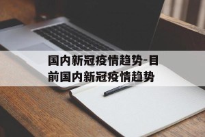 国内新冠疫情趋势-目前国内新冠疫情趋势
