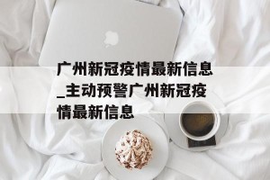 广州新冠疫情最新信息_主动预警广州新冠疫情最新信息
