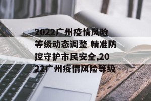 2022广州疫情风险等级动态调整 精准防控守护市民安全,2022广州疫情风险等级