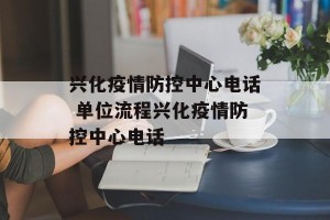 兴化疫情防控中心电话 单位流程兴化疫情防控中心电话