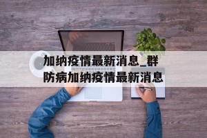 加纳疫情最新消息_群防病加纳疫情最新消息