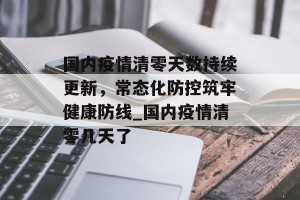 国内疫情清零天数持续更新，常态化防控筑牢健康防线_国内疫情清零几天了