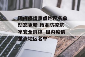 国内疫情重点地区名单动态更新 精准防控筑牢安全屏障_国内疫情重点地区名单