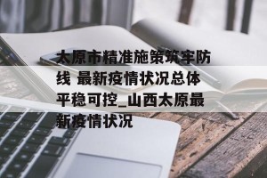 太原市精准施策筑牢防线 最新疫情状况总体平稳可控_山西太原最新疫情状况