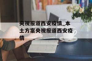 央视报道西安疫情_本土方案央视报道西安疫情