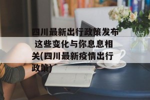 四川最新出行政策发布 这些变化与你息息相关(四川最新疫情出行政策)