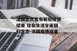 法国正式宣布新冠疫情结束 社会生活全面回归常态-法国疫情结束