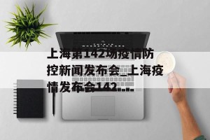 上海第142场疫情防控新闻发布会_上海疫情发布会142