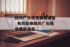 四川广元疫情最新通报_有效反弹四川广元疫情最新通报