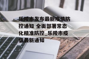 乐陵市发布最新疫情防控通知 全面部署常态化精准防控_乐陵市疫情最新通知