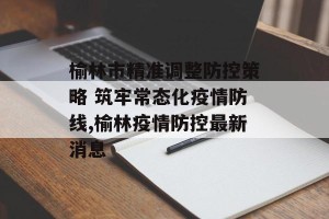 榆林市精准调整防控策略 筑牢常态化疫情防线,榆林疫情防控最新消息