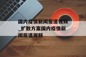 国内疫情新闻报道视频_扩散方案国内疫情新闻报道视频