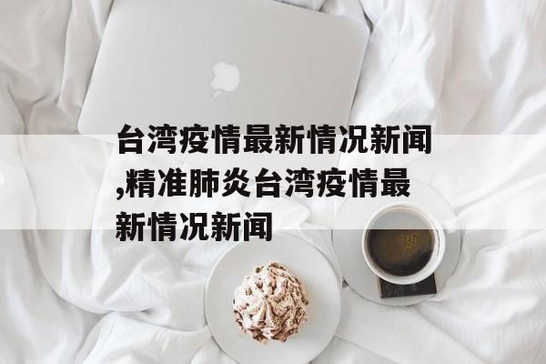 台湾疫情最新情况新闻,精准肺炎台湾疫情最新情况新闻