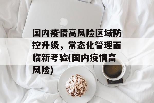 国内疫情高风险区域防控升级，常态化管理面临新考验(国内疫情高风险)